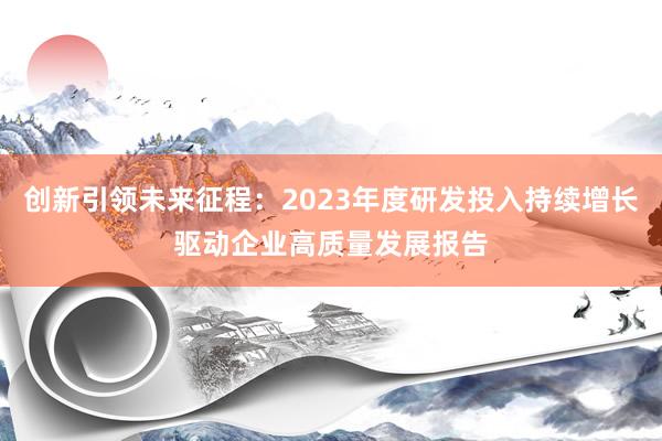 创新引领未来征程：2023年度研发投入持续增长驱动企业高质量发展报告