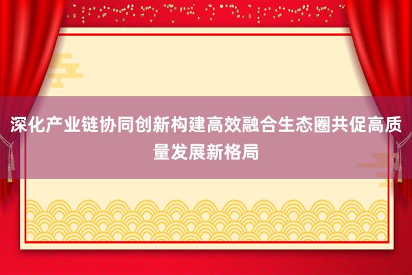 深化产业链协同创新构建高效融合生态圈共促高质量发展新格局