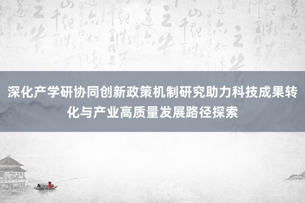 深化产学研协同创新政策机制研究助力科技成果转化与产业高质量发展路径探索